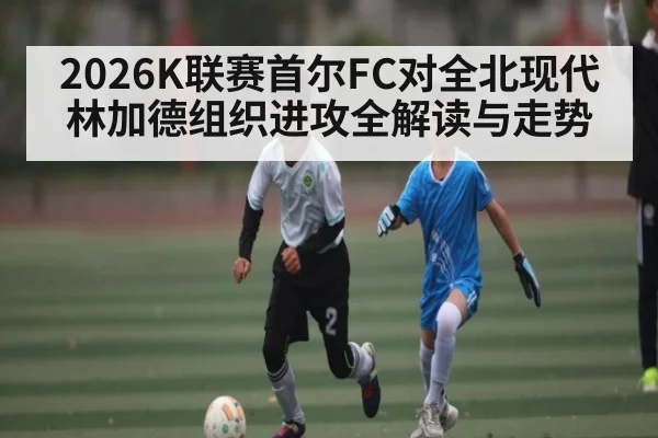 2026K联赛首尔FC对全北现代林加德组织进攻全解读与走势