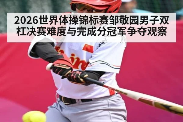 2026世界体操锦标赛邹敬园男子双杠决赛难度与完成分冠军争夺观察