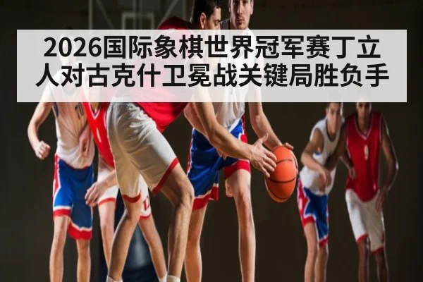 2026国际象棋世界冠军赛丁立人对古克什卫冕战关键局胜负手